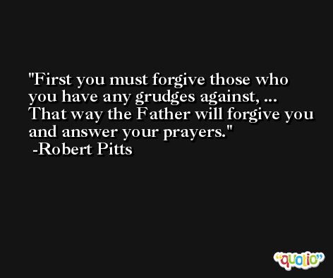 First you must forgive those who you have any grudges against, ... That way the Father will forgive you and answer your prayers. -Robert Pitts