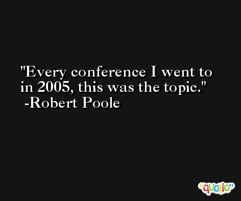Every conference I went to in 2005, this was the topic. -Robert Poole
