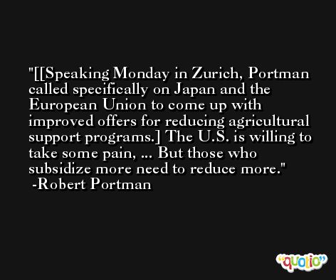 [[Speaking Monday in Zurich, Portman called specifically on Japan and the European Union to come up with improved offers for reducing agricultural support programs.] The U.S. is willing to take some pain, ... But those who subsidize more need to reduce more. -Robert Portman