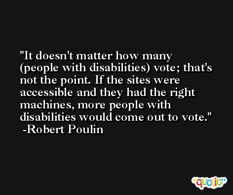 It doesn't matter how many (people with disabilities) vote; that's not the point. If the sites were accessible and they had the right machines, more people with disabilities would come out to vote. -Robert Poulin