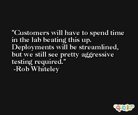 Customers will have to spend time in the lab beating this up. Deployments will be streamlined, but we still see pretty aggressive testing required. -Rob Whiteley