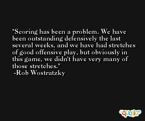 Scoring has been a problem. We have been outstanding defensively the last several weeks, and we have had stretches of good offensive play, but obviously in this game, we didn't have very many of those stretches. -Rob Wostratzky