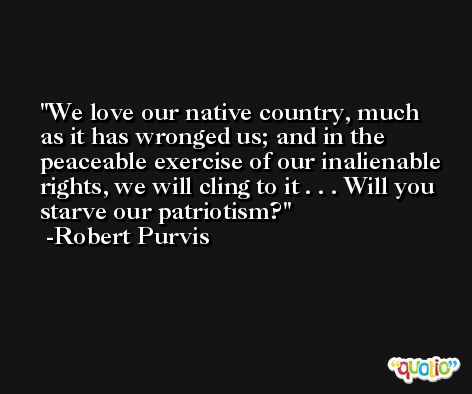 We love our native country, much as it has wronged us; and in the peaceable exercise of our inalienable rights, we will cling to it . . . Will you starve our patriotism? -Robert Purvis