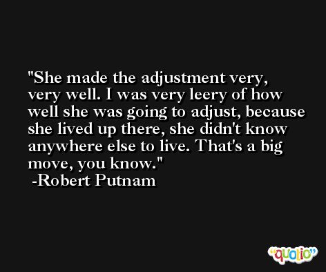 She made the adjustment very, very well. I was very leery of how well she was going to adjust, because she lived up there, she didn't know anywhere else to live. That's a big move, you know. -Robert Putnam