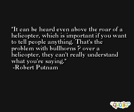 It can be heard even above the roar of a helicopter, which is important if you want to tell people anything. That's the problem with bullhorns ? over a helicopter, they can't really understand what you're saying. -Robert Putnam
