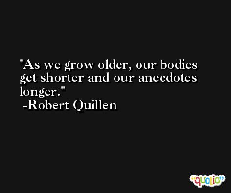 As we grow older, our bodies get shorter and our anecdotes longer. -Robert Quillen