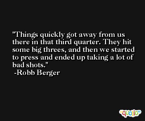 Things quickly got away from us there in that third quarter. They hit some big threes, and then we started to press and ended up taking a lot of bad shots. -Robb Berger