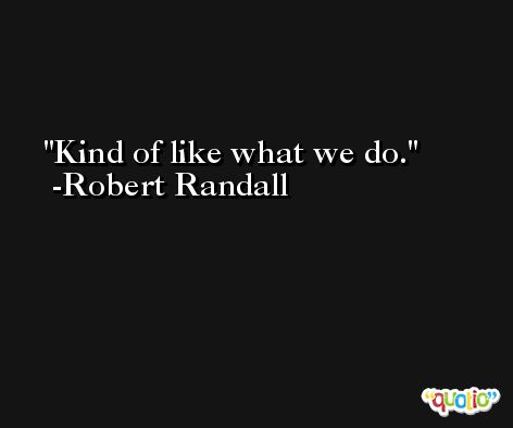 Kind of like what we do. -Robert Randall