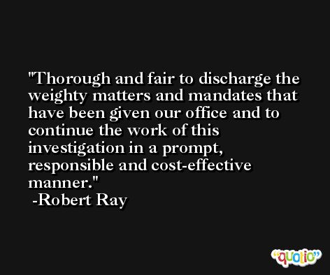 Thorough and fair to discharge the weighty matters and mandates that have been given our office and to continue the work of this investigation in a prompt, responsible and cost-effective manner. -Robert Ray