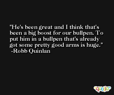He's been great and I think that's been a big boost for our bullpen. To put him in a bullpen that's already got some pretty good arms is huge. -Robb Quinlan