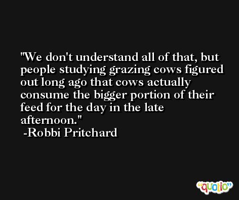 We don't understand all of that, but people studying grazing cows figured out long ago that cows actually consume the bigger portion of their feed for the day in the late afternoon. -Robbi Pritchard