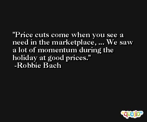 Price cuts come when you see a need in the marketplace, ... We saw a lot of momentum during the holiday at good prices. -Robbie Bach
