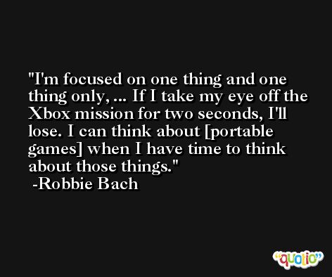 I'm focused on one thing and one thing only, ... If I take my eye off the Xbox mission for two seconds, I'll lose. I can think about [portable games] when I have time to think about those things. -Robbie Bach