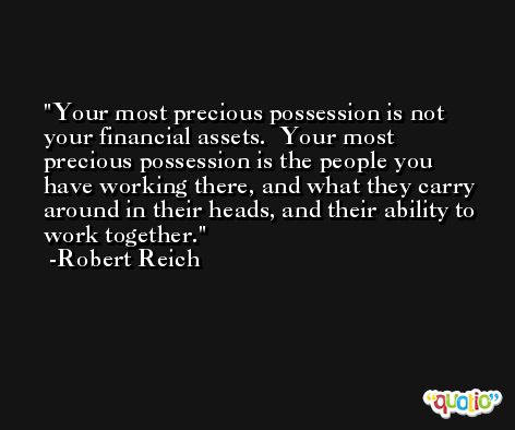 Your most precious possession is not your financial assets.  Your most precious possession is the people you have working there, and what they carry around in their heads, and their ability to work together. -Robert Reich