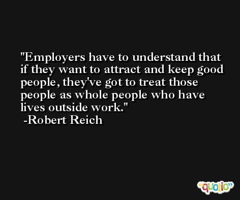 Employers have to understand that if they want to attract and keep good people, they've got to treat those people as whole people who have lives outside work. -Robert Reich