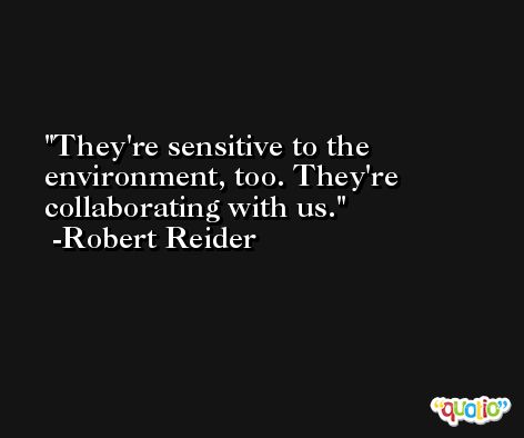 They're sensitive to the environment, too. They're collaborating with us. -Robert Reider