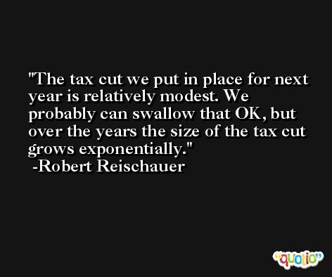The tax cut we put in place for next year is relatively modest. We probably can swallow that OK, but over the years the size of the tax cut grows exponentially. -Robert Reischauer