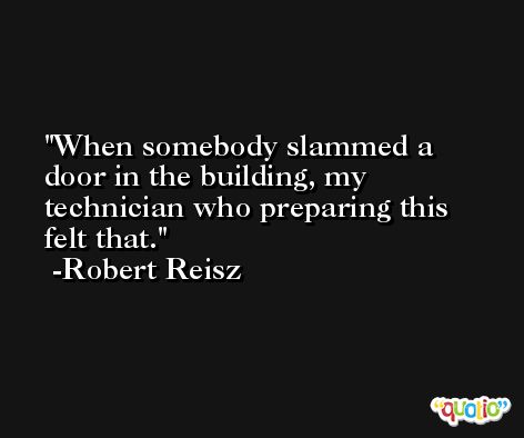 When somebody slammed a door in the building, my technician who preparing this felt that. -Robert Reisz