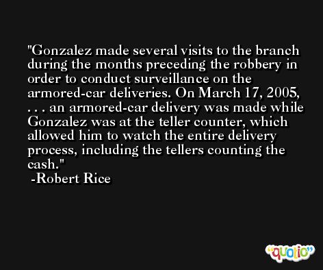 Gonzalez made several visits to the branch during the months preceding the robbery in order to conduct surveillance on the armored-car deliveries. On March 17, 2005, . . . an armored-car delivery was made while Gonzalez was at the teller counter, which allowed him to watch the entire delivery process, including the tellers counting the cash. -Robert Rice