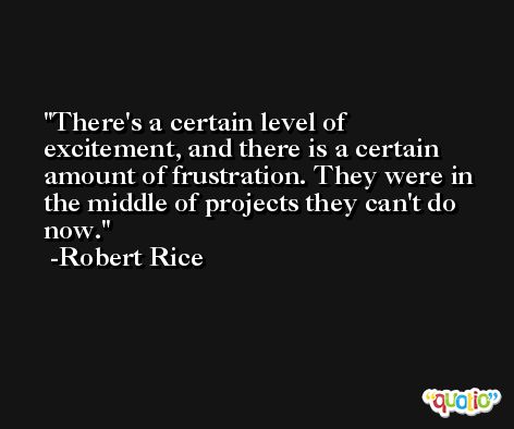 There's a certain level of excitement, and there is a certain amount of frustration. They were in the middle of projects they can't do now. -Robert Rice
