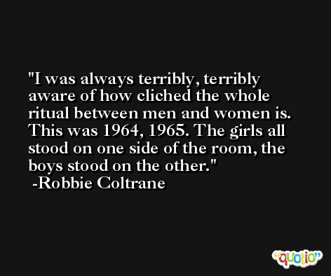 I was always terribly, terribly aware of how cliched the whole ritual between men and women is. This was 1964, 1965. The girls all stood on one side of the room, the boys stood on the other. -Robbie Coltrane