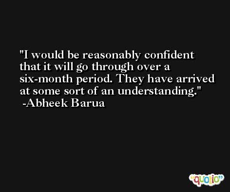 I would be reasonably confident that it will go through over a six-month period. They have arrived at some sort of an understanding. -Abheek Barua