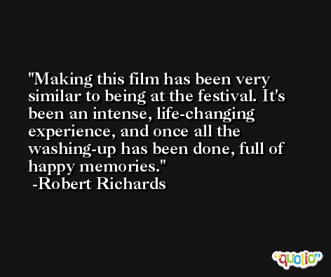 Making this film has been very similar to being at the festival. It's been an intense, life-changing experience, and once all the washing-up has been done, full of happy memories. -Robert Richards