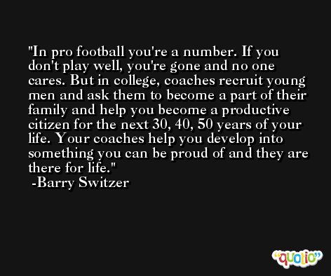 In pro football you're a number. If you don't play well, you're gone and no one cares. But in college, coaches recruit young men and ask them to become a part of their family and help you become a productive citizen for the next 30, 40, 50 years of your life. Your coaches help you develop into something you can be proud of and they are there for life. -Barry Switzer
