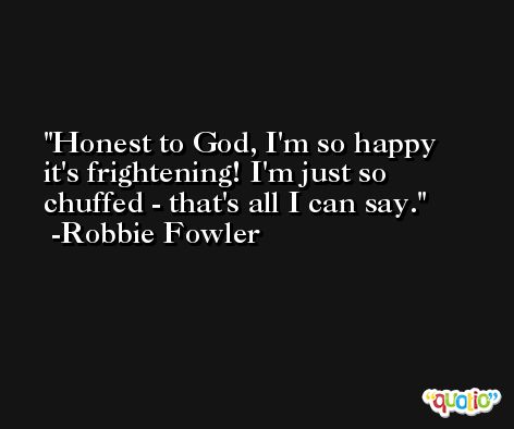 Honest to God, I'm so happy it's frightening! I'm just so chuffed - that's all I can say. -Robbie Fowler