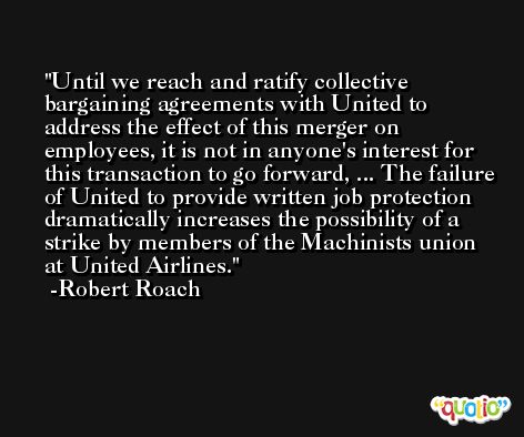 Until we reach and ratify collective bargaining agreements with United to address the effect of this merger on employees, it is not in anyone's interest for this transaction to go forward, ... The failure of United to provide written job protection dramatically increases the possibility of a strike by members of the Machinists union at United Airlines. -Robert Roach