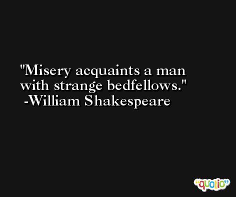 Misery acquaints a man with strange bedfellows. -William Shakespeare