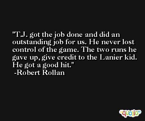 T.J. got the job done and did an outstanding job for us. He never lost control of the game. The two runs he gave up, give credit to the Lanier kid. He got a good hit. -Robert Rollan
