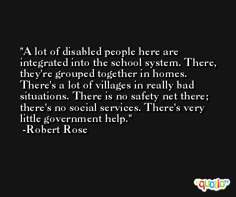 A lot of disabled people here are integrated into the school system. There, they're grouped together in homes. There's a lot of villages in really bad situations. There is no safety net there; there's no social services. There's very little government help. -Robert Rose