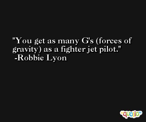 You get as many G's (forces of gravity) as a fighter jet pilot. -Robbie Lyon