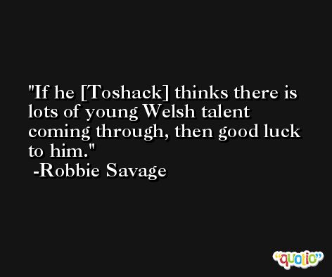 If he [Toshack] thinks there is lots of young Welsh talent coming through, then good luck to him. -Robbie Savage