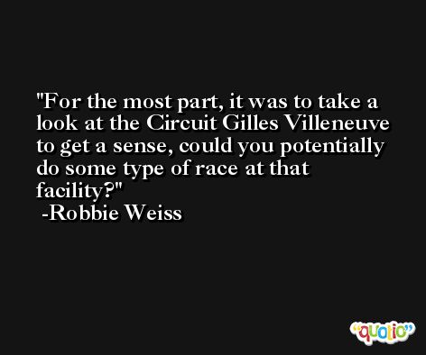 For the most part, it was to take a look at the Circuit Gilles Villeneuve to get a sense, could you potentially do some type of race at that facility? -Robbie Weiss