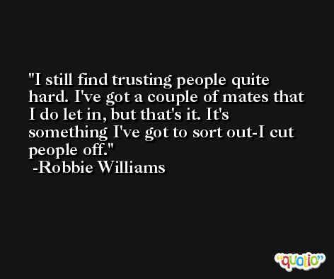 I still find trusting people quite hard. I've got a couple of mates that I do let in, but that's it. It's something I've got to sort out-I cut people off. -Robbie Williams