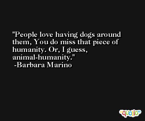 People love having dogs around them, You do miss that piece of humanity. Or, I guess, animal-humanity. -Barbara Marino