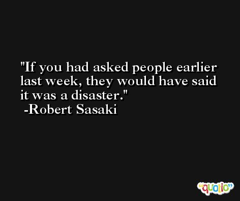 If you had asked people earlier last week, they would have said it was a disaster. -Robert Sasaki