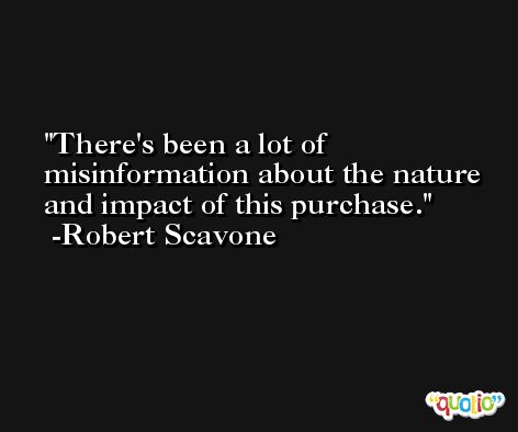 There's been a lot of misinformation about the nature and impact of this purchase. -Robert Scavone
