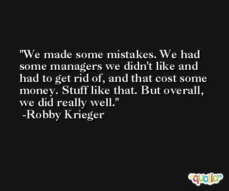 We made some mistakes. We had some managers we didn't like and had to get rid of, and that cost some money. Stuff like that. But overall, we did really well. -Robby Krieger