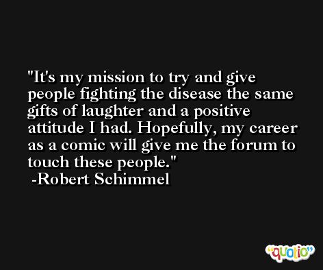 It's my mission to try and give people fighting the disease the same gifts of laughter and a positive attitude I had. Hopefully, my career as a comic will give me the forum to touch these people. -Robert Schimmel