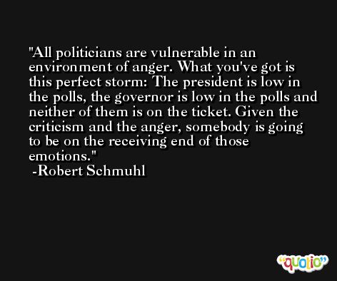 All politicians are vulnerable in an environment of anger. What you've got is this perfect storm: The president is low in the polls, the governor is low in the polls and neither of them is on the ticket. Given the criticism and the anger, somebody is going to be on the receiving end of those emotions. -Robert Schmuhl