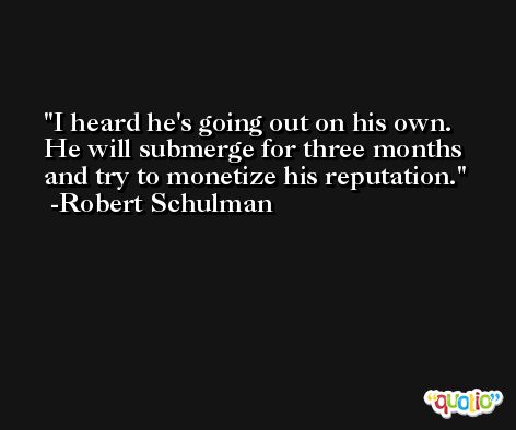 I heard he's going out on his own. He will submerge for three months and try to monetize his reputation. -Robert Schulman