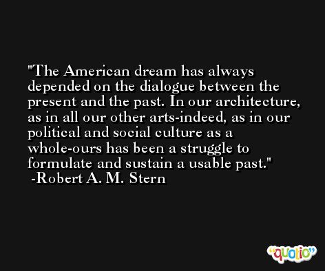 The American dream has always depended on the dialogue between the present and the past. In our architecture, as in all our other arts-indeed, as in our political and social culture as a whole-ours has been a struggle to formulate and sustain a usable past. -Robert A. M. Stern