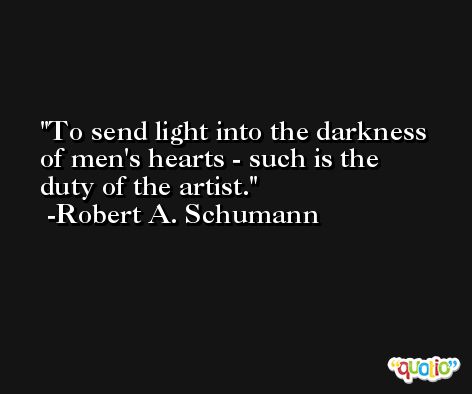 To send light into the darkness of men's hearts - such is the duty of the artist. -Robert A. Schumann