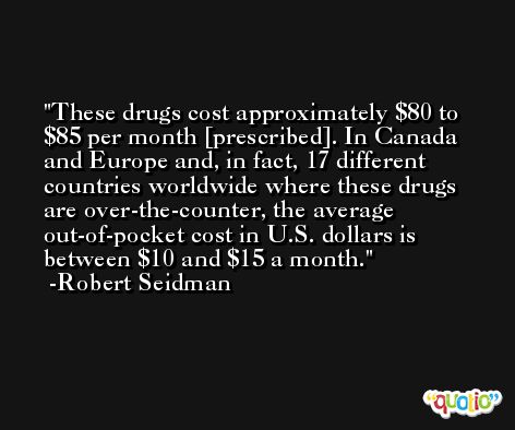 These drugs cost approximately $80 to $85 per month [prescribed]. In Canada and Europe and, in fact, 17 different countries worldwide where these drugs are over-the-counter, the average out-of-pocket cost in U.S. dollars is between $10 and $15 a month. -Robert Seidman