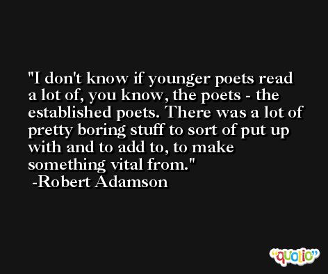 I don't know if younger poets read a lot of, you know, the poets - the established poets. There was a lot of pretty boring stuff to sort of put up with and to add to, to make something vital from. -Robert Adamson