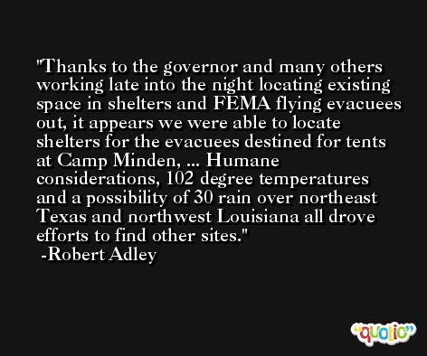 Thanks to the governor and many others working late into the night locating existing space in shelters and FEMA flying evacuees out, it appears we were able to locate shelters for the evacuees destined for tents at Camp Minden, ... Humane considerations, 102 degree temperatures and a possibility of 30 rain over northeast Texas and northwest Louisiana all drove efforts to find other sites. -Robert Adley