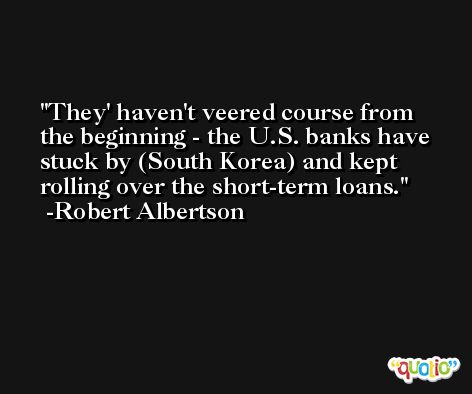 They' haven't veered course from the beginning - the U.S. banks have stuck by (South Korea) and kept rolling over the short-term loans. -Robert Albertson
